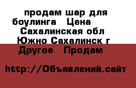 продам шар для боулинга › Цена ­ 800 - Сахалинская обл., Южно-Сахалинск г. Другое » Продам   
